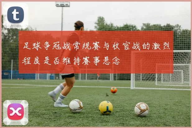 足球争冠战常规赛与收官战的激烈程度是否维持赛事悬念